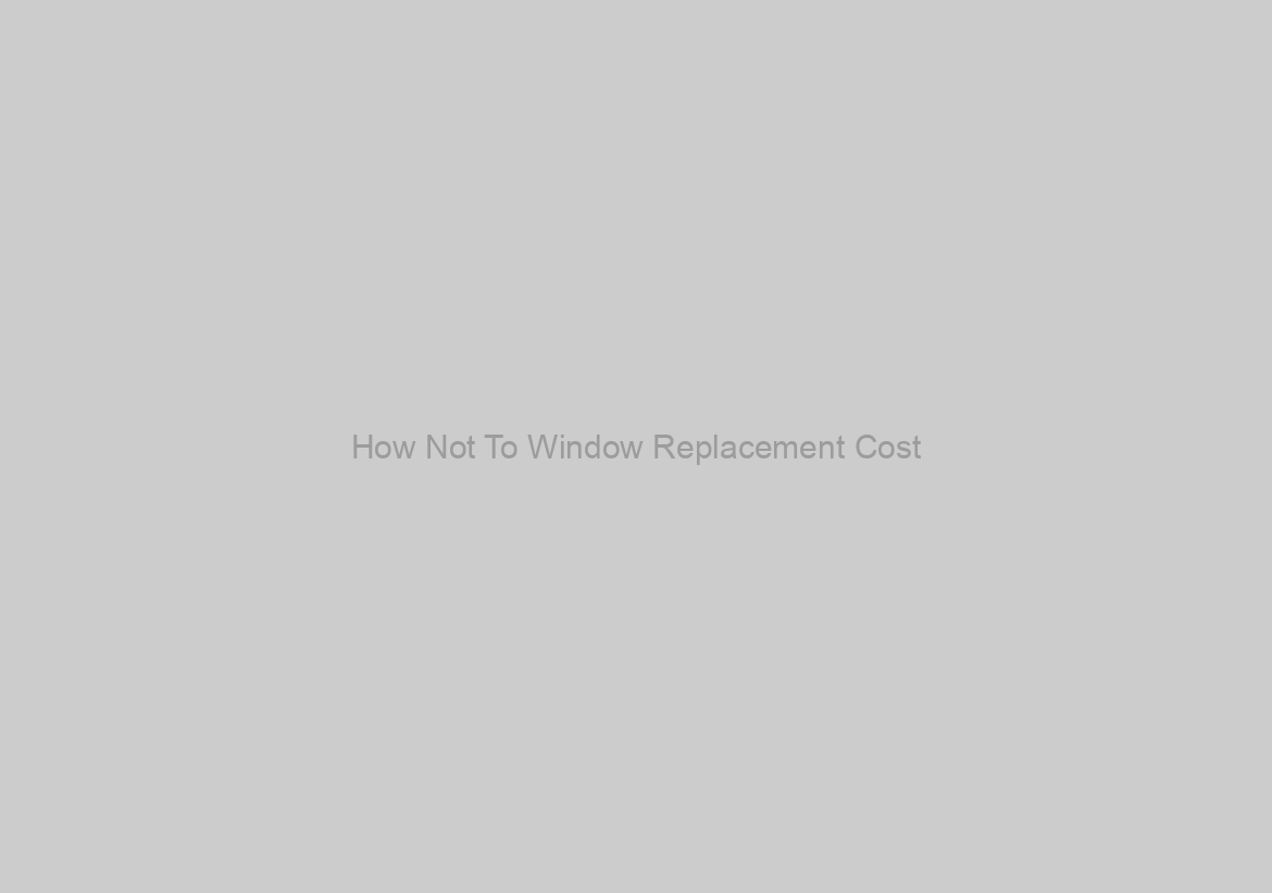 How Not To Window Replacement Cost